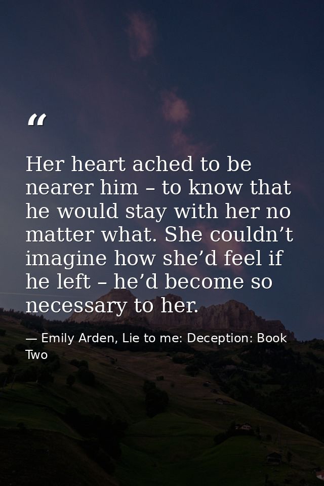Her heart ached to be nearer him – to know that he would stay with her no matter what. She couldn’t imagine how she’d fe — Emily Arden, Lie to me: Deception: Book Two