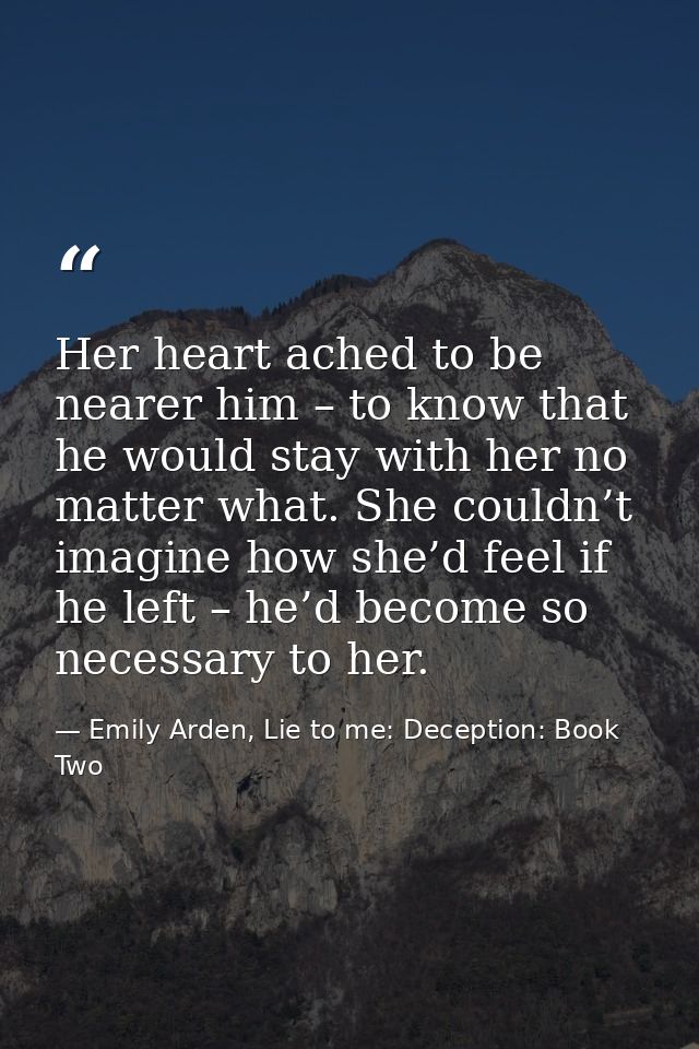 Her heart ached to be nearer him – to know that he would stay with her no matter what. She couldn’t imagine how she’d fe — Emily Arden, Lie to me: Deception: Book Two