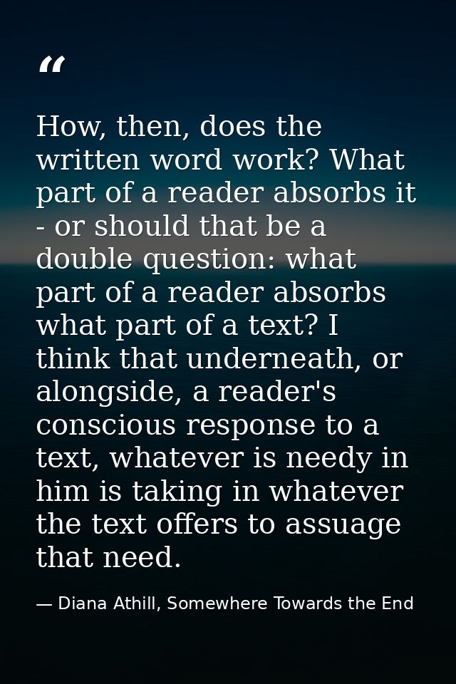 How, then, does the written word work? What part of a reader absorbs it - or should that be a double question: what part — Diana Athill, Somewhere Towards the End