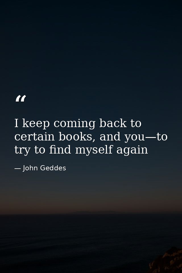 I keep coming back to certain books, and you—to try to find myself again — John Geddes