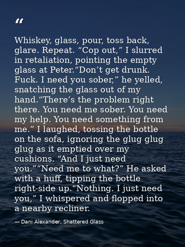 Whiskey, glass, pour, toss back, glare. Repeat. “Cop out,” I slurred in retaliation, pointing the empty glass at Peter.“ — Dani Alexander, Shattered Glass