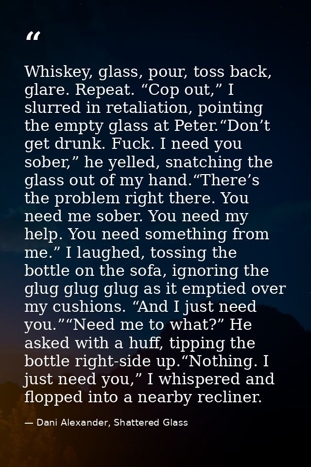 Whiskey, glass, pour, toss back, glare. Repeat. “Cop out,” I slurred in retaliation, pointing the empty glass at Peter.“ — Dani Alexander, Shattered Glass