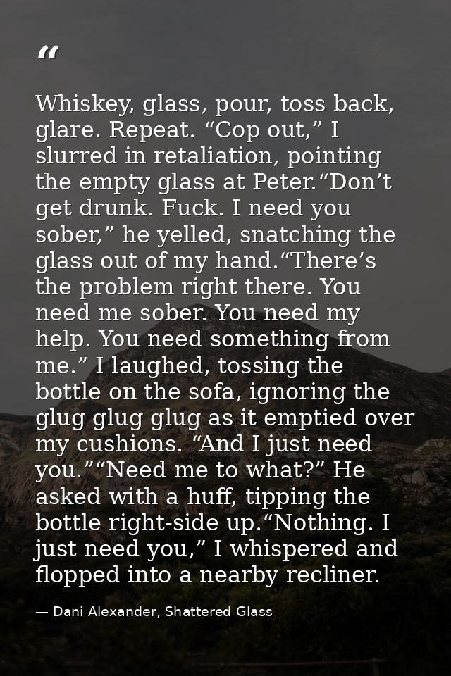 Whiskey, glass, pour, toss back, glare. Repeat. “Cop out,” I slurred in retaliation, pointing the empty glass at Peter.“ — Dani Alexander, Shattered Glass