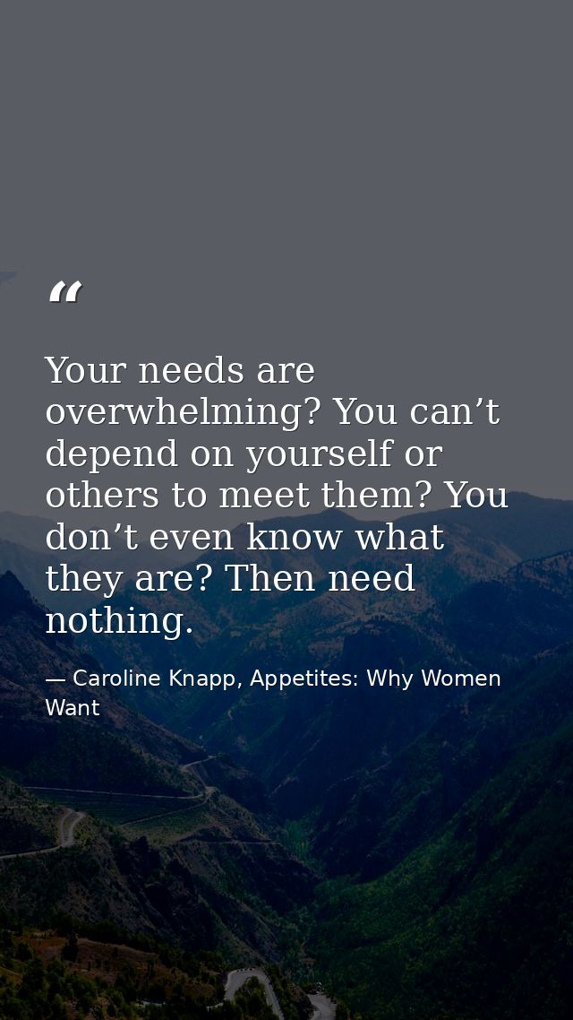 Your needs are overwhelming? You can’t depend on yourself or others to meet them? You don’t even know what they are? The — Caroline Knapp, Appetites: Why Women Want