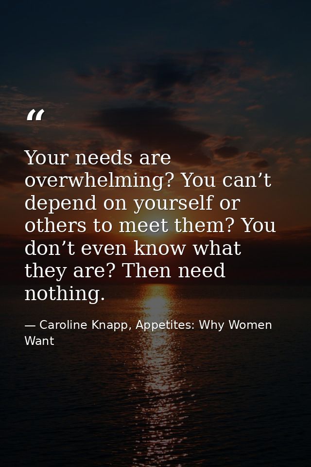 Your needs are overwhelming? You can’t depend on yourself or others to meet them? You don’t even know what they are? The — Caroline Knapp, Appetites: Why Women Want