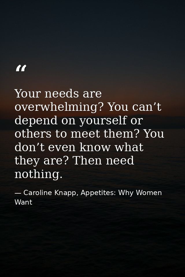 Your needs are overwhelming? You can’t depend on yourself or others to meet them? You don’t even know what they are? The — Caroline Knapp, Appetites: Why Women Want