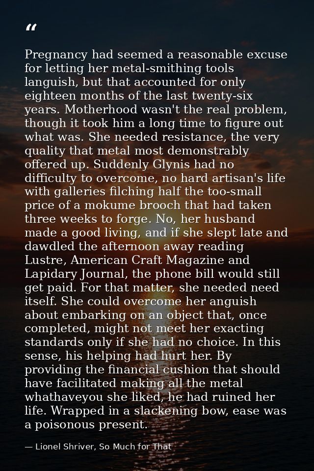 Pregnancy had seemed a reasonable excuse for letting her metal-smithing tools languish, but that accounted for only eigh — Lionel Shriver, So Much for That