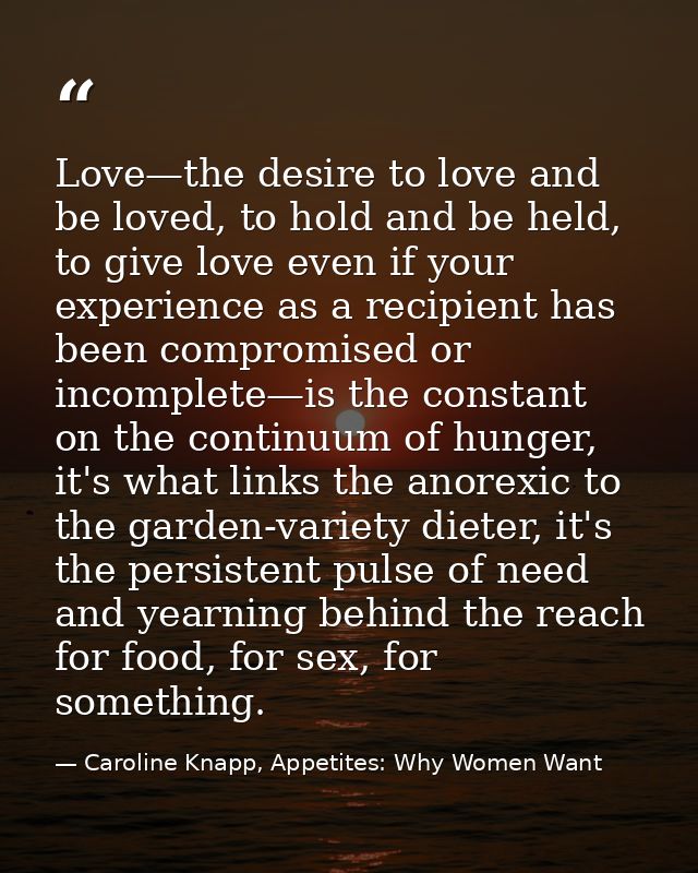 Love—the desire to love and be loved, to hold and be held, to give love even if your experience as a recipient has been  — Caroline Knapp, Appetites: Why Women Want
