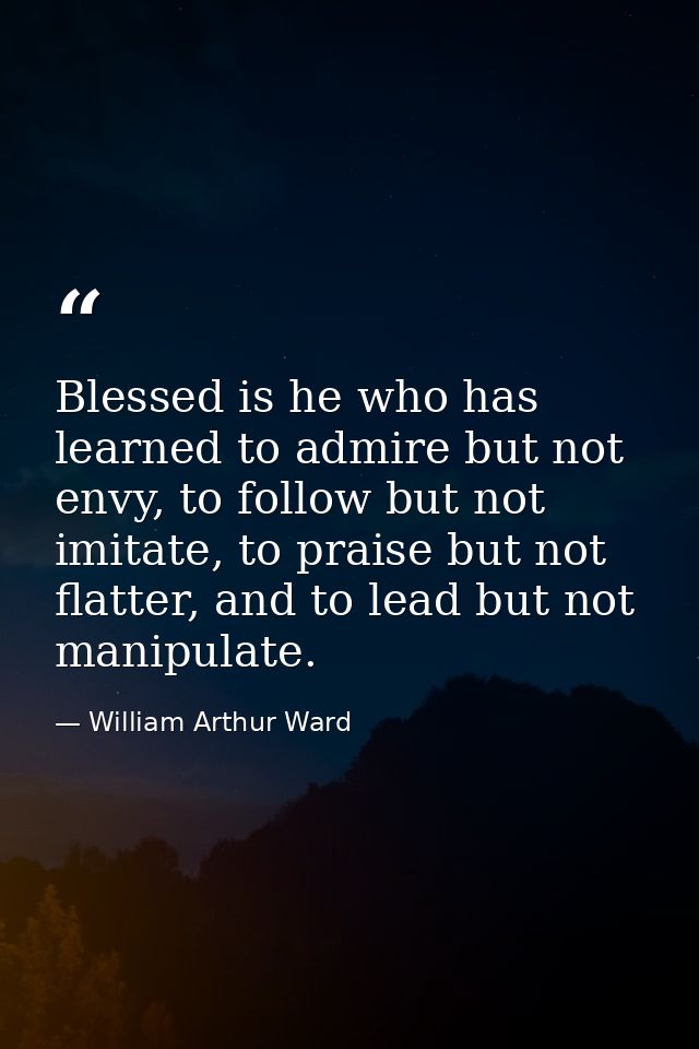 Blessed is he who has learned to admire but not envy, to follow but not imitate, to praise but not flatter, and to lead  — William Arthur Ward