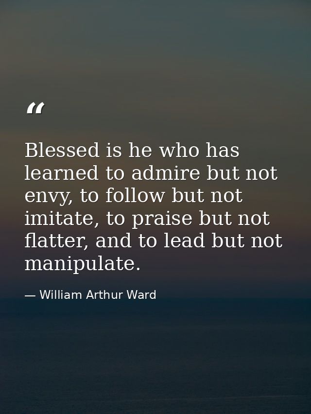 Blessed is he who has learned to admire but not envy, to follow but not imitate, to praise but not flatter, and to lead  — William Arthur Ward