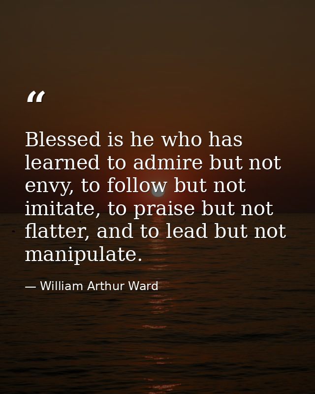 Blessed is he who has learned to admire but not envy, to follow but not imitate, to praise but not flatter, and to lead  — William Arthur Ward