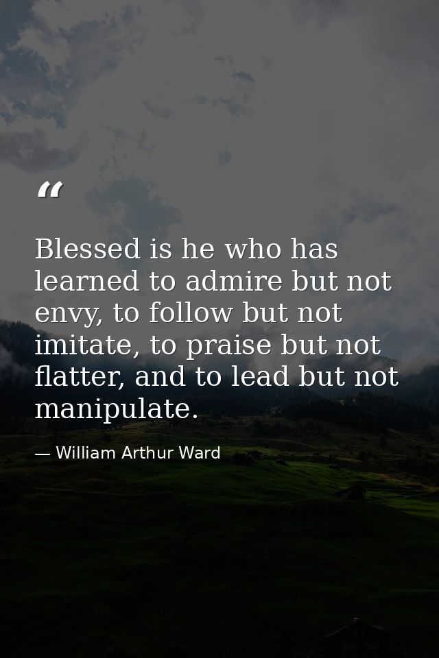 Blessed is he who has learned to admire but not envy, to follow but not imitate, to praise but not flatter, and to lead  — William Arthur Ward