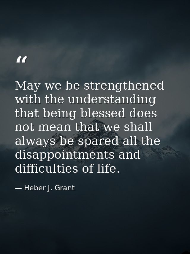 May we be strengthened with the understanding that being blessed does not mean that we shall always be spared all the di — Heber J. Grant
