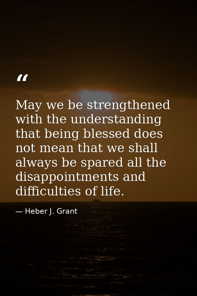 May we be strengthened with the understanding that being blessed does not mean that we shall always be spared all the di — Heber J. Grant