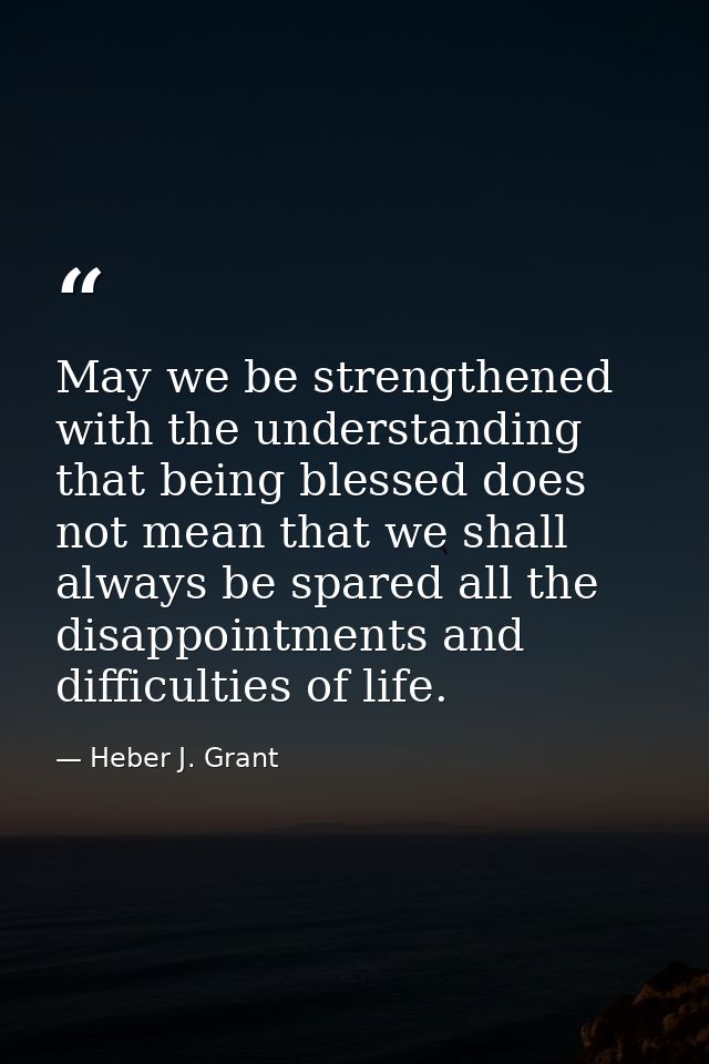 May we be strengthened with the understanding that being blessed does not mean that we shall always be spared all the di — Heber J. Grant