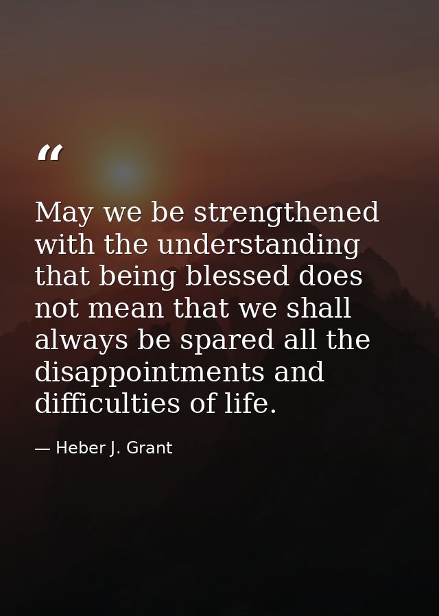 May we be strengthened with the understanding that being blessed does not mean that we shall always be spared all the di — Heber J. Grant