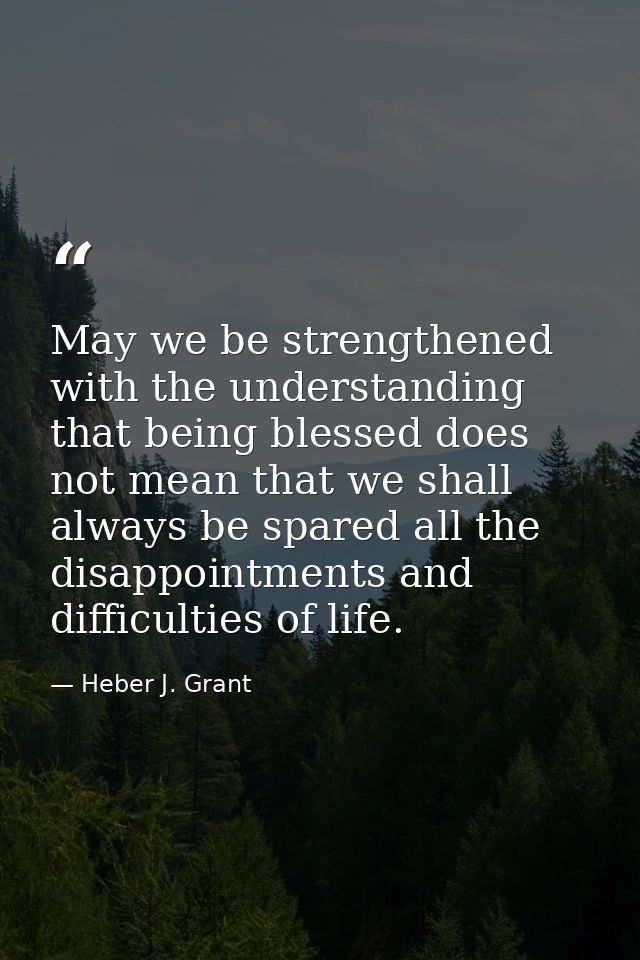 May we be strengthened with the understanding that being blessed does not mean that we shall always be spared all the di — Heber J. Grant