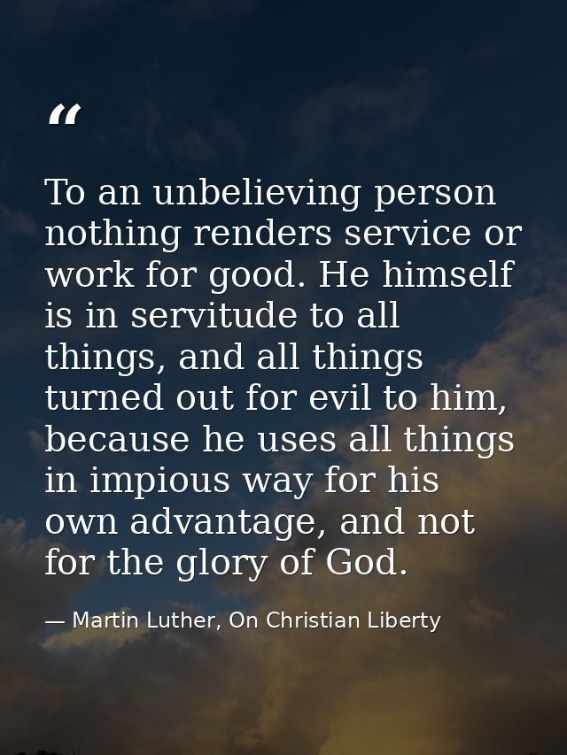 To an unbelieving person nothing renders service or work for good. He himself is in servitude to all things, and all thi — Martin Luther, On Christian Liberty