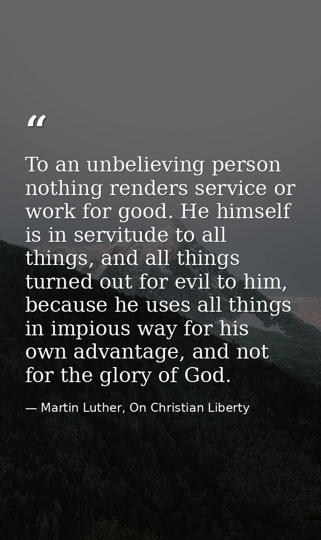 To an unbelieving person nothing renders service or work for good. He himself is in servitude to all things, and all thi — Martin Luther, On Christian Liberty