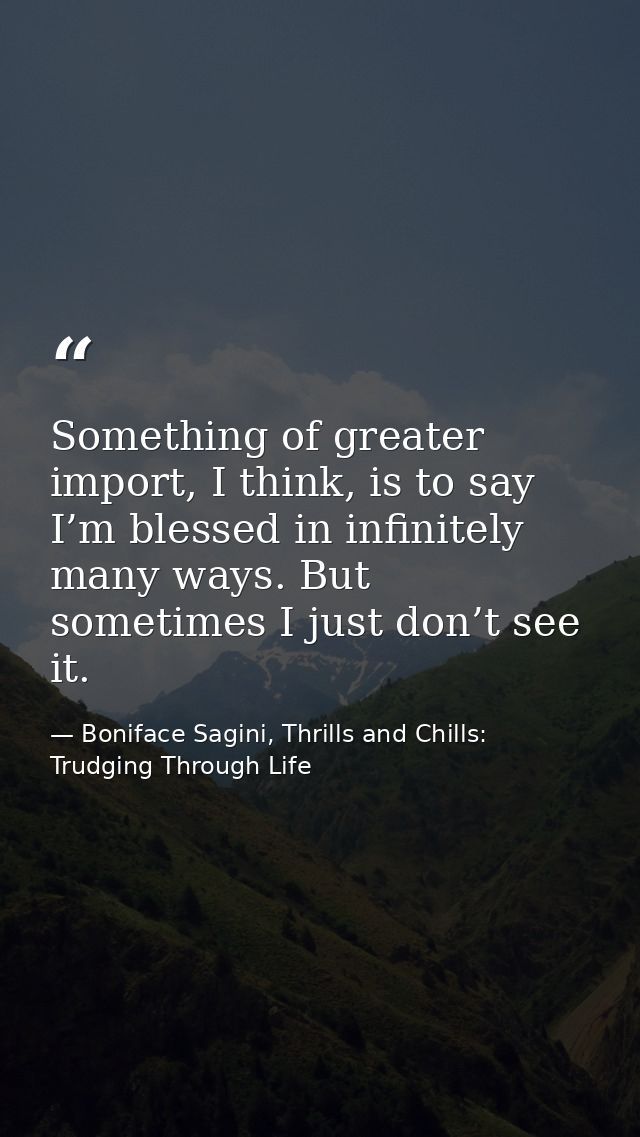 Something of greater import, I think, is to say I’m blessed in infinitely many ways. But sometimes I just don’t see it. — Boniface Sagini, Thrills and Chills: Trudging Through Life