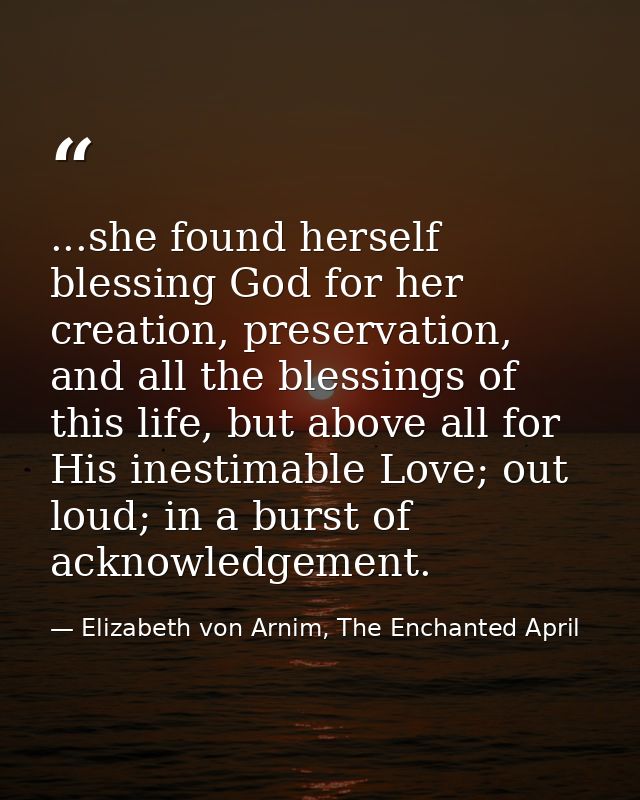 ...she found herself blessing God for her creation, preservation, and all the blessings of this life, but above all for  — Elizabeth von Arnim, The Enchanted April