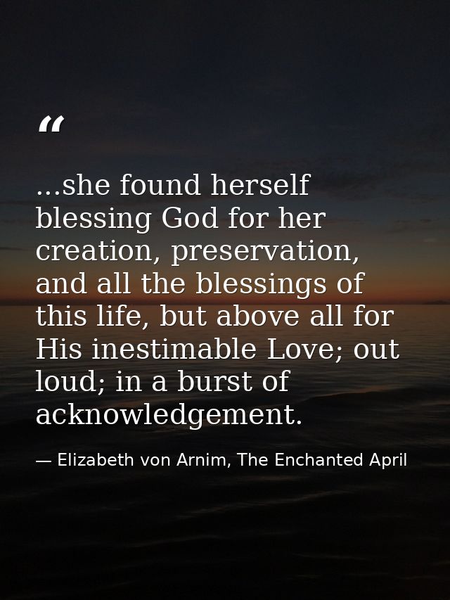 ...she found herself blessing God for her creation, preservation, and all the blessings of this life, but above all for  — Elizabeth von Arnim, The Enchanted April