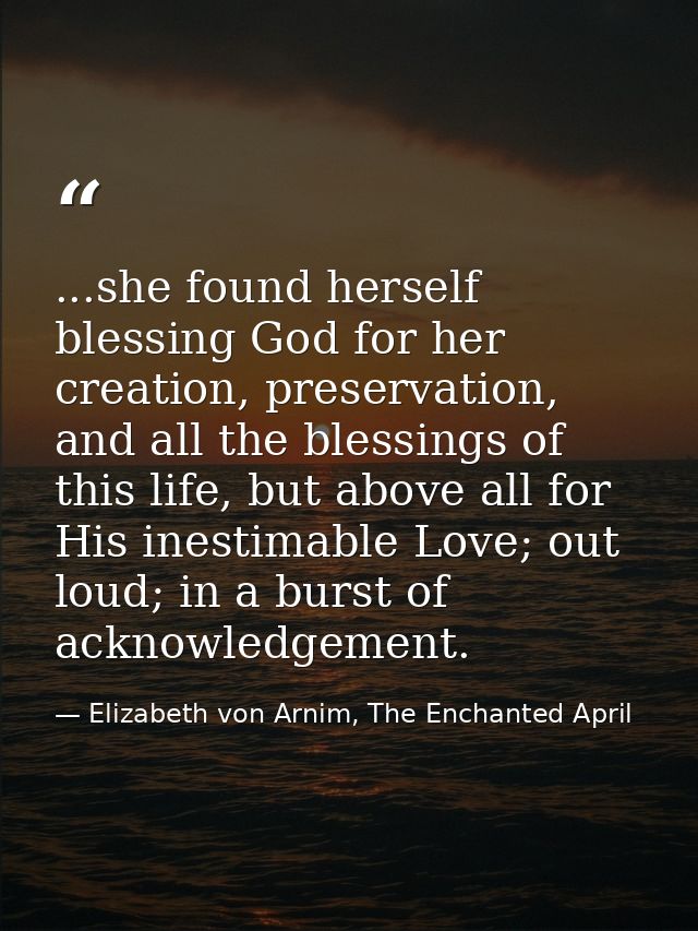 ...she found herself blessing God for her creation, preservation, and all the blessings of this life, but above all for  — Elizabeth von Arnim, The Enchanted April