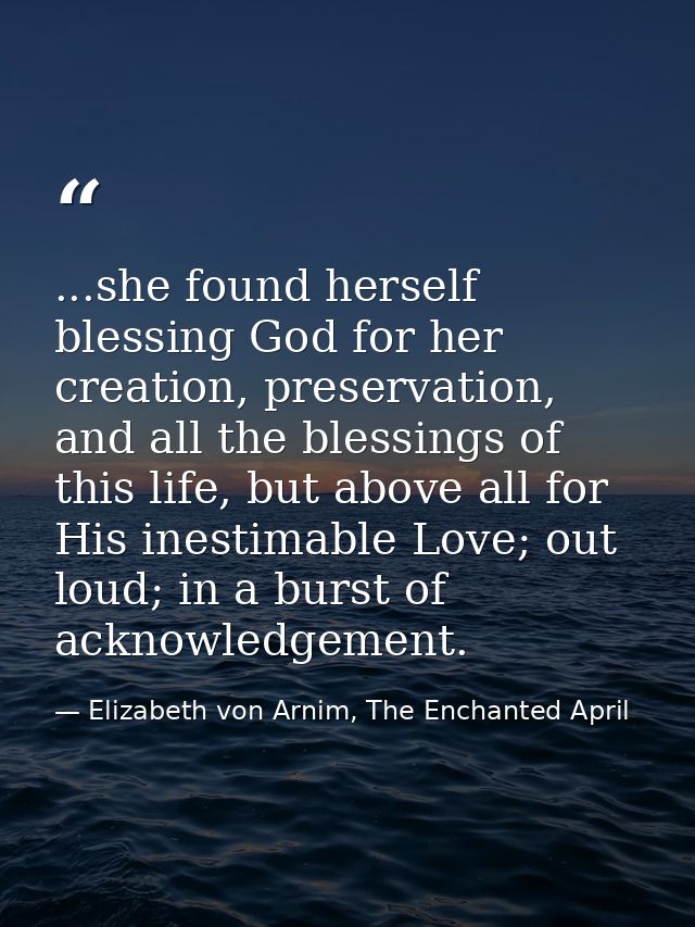 ...she found herself blessing God for her creation, preservation, and all the blessings of this life, but above all for  — Elizabeth von Arnim, The Enchanted April