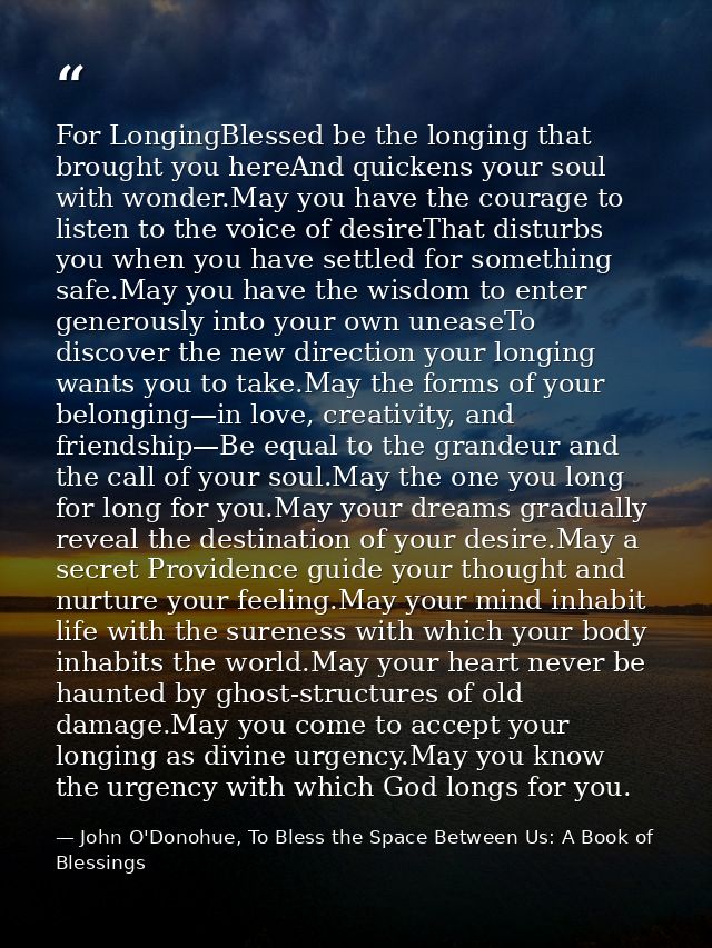 For LongingBlessed be the longing that brought you hereAnd quickens your soul with wonder.May you have the courage to li — John O'Donohue, To Bless the Space Between Us: A Book of Blessings