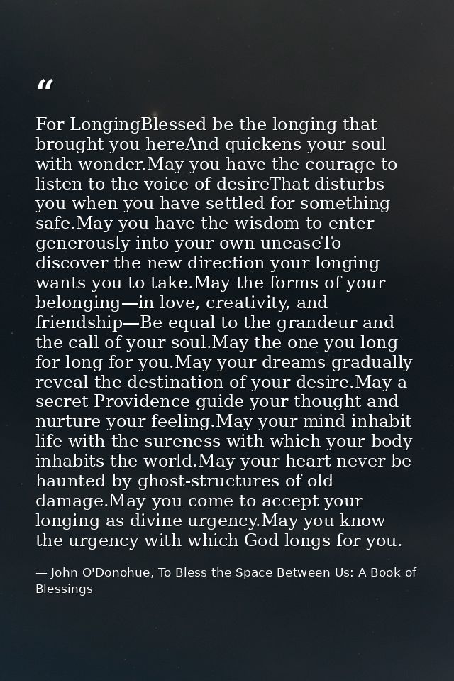 For LongingBlessed be the longing that brought you hereAnd quickens your soul with wonder.May you have the courage to li — John O'Donohue, To Bless the Space Between Us: A Book of Blessings
