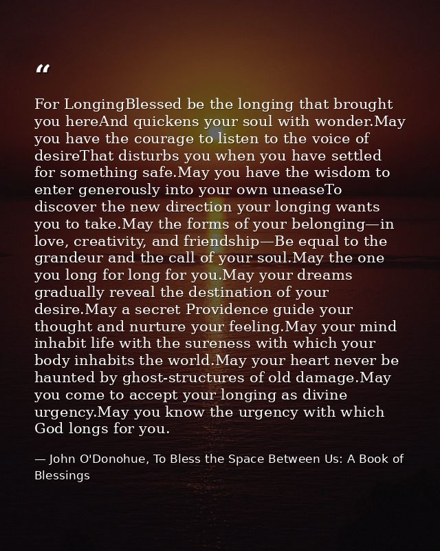 For LongingBlessed be the longing that brought you hereAnd quickens your soul with wonder.May you have the courage to li — John O'Donohue, To Bless the Space Between Us: A Book of Blessings