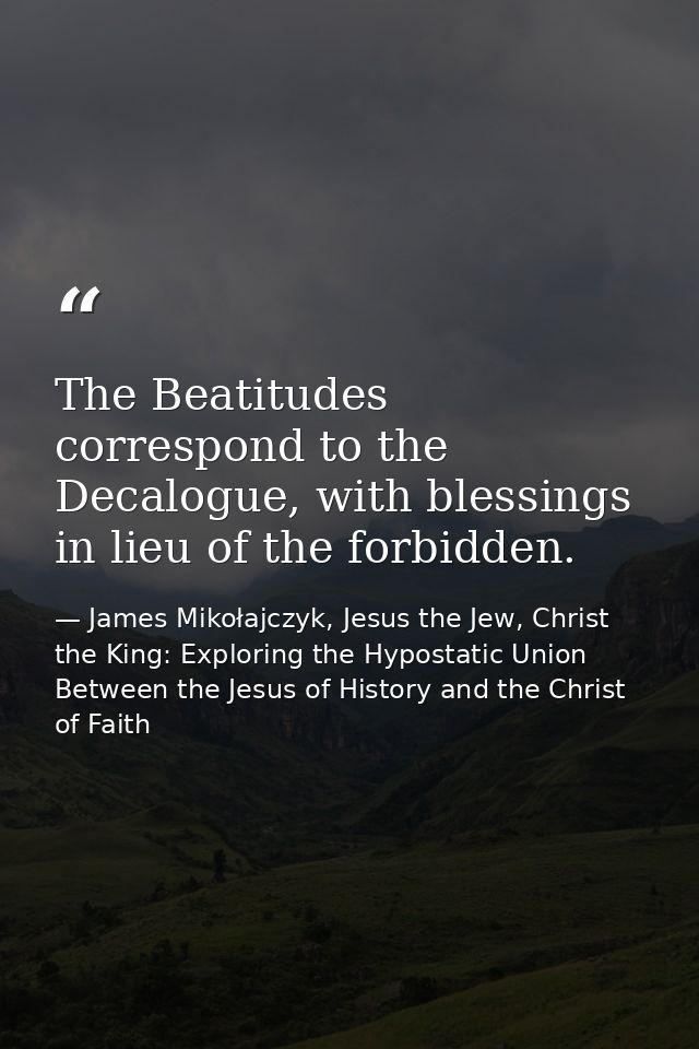 The Beatitudes correspond to the Decalogue, with blessings in lieu of the forbidden. — James Mikołajczyk, Jesus the Jew, Christ the King: Exploring the Hypostatic Union Between the Jesus of History and the Christ of Faith