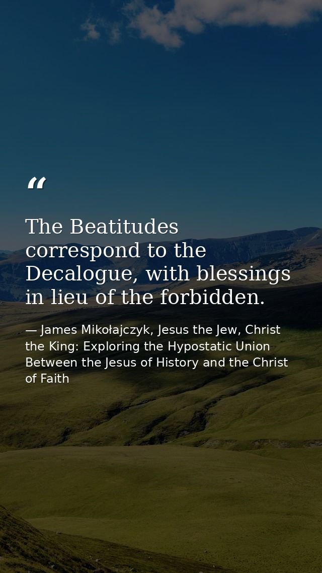 The Beatitudes correspond to the Decalogue, with blessings in lieu of the forbidden. — James Mikołajczyk, Jesus the Jew, Christ the King: Exploring the Hypostatic Union Between the Jesus of History and the Christ of Faith
