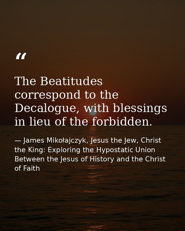 The Beatitudes correspond to the Decalogue, with blessings in lieu of the forbidden. — James Mikołajczyk, Jesus the Jew, Christ the King: Exploring the Hypostatic Union Between the Jesus of History and the Christ of Faith