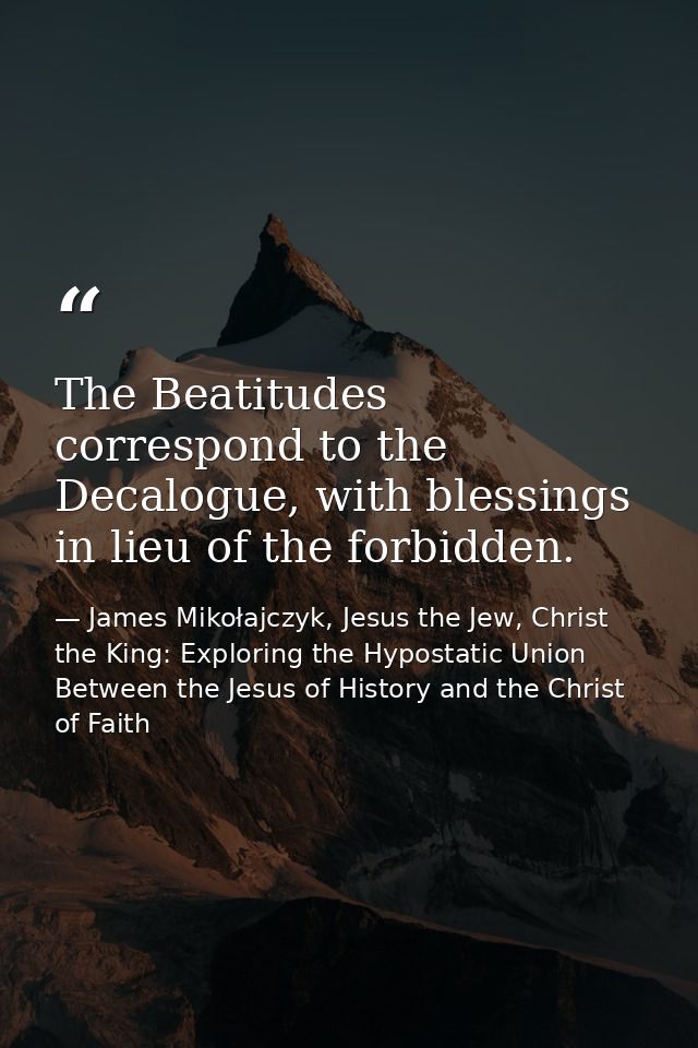 The Beatitudes correspond to the Decalogue, with blessings in lieu of the forbidden. — James Mikołajczyk, Jesus the Jew, Christ the King: Exploring the Hypostatic Union Between the Jesus of History and the Christ of Faith