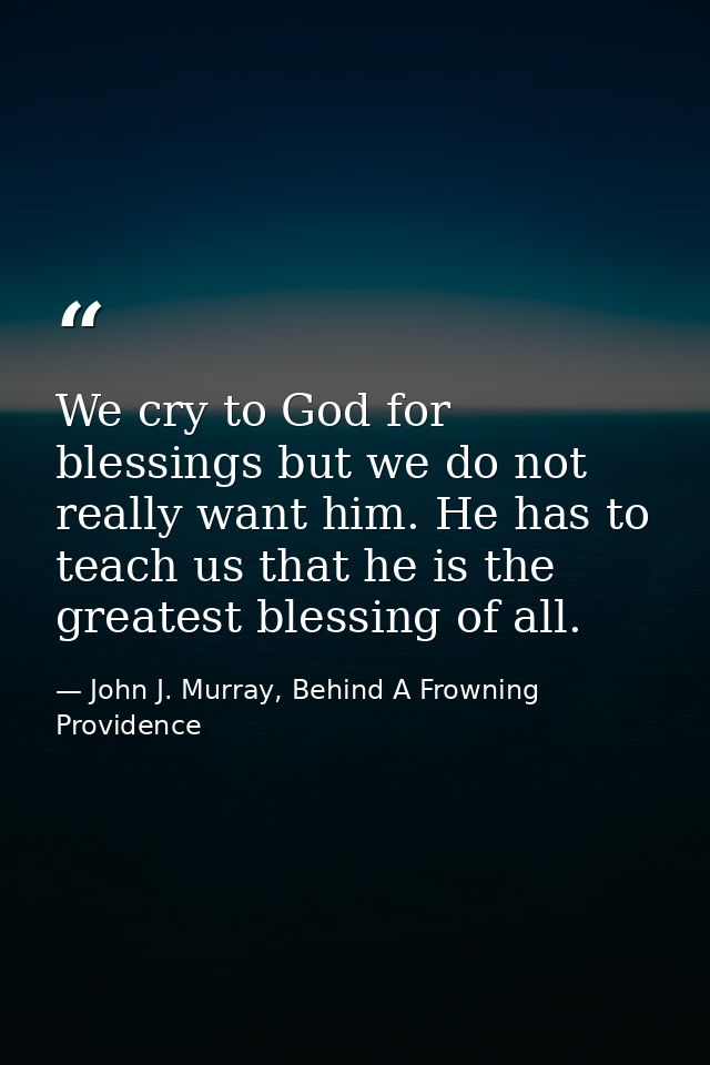 We cry to God for blessings but we do not really want him. He has to teach us that he is the greatest blessing of all. — John J. Murray, Behind A Frowning Providence