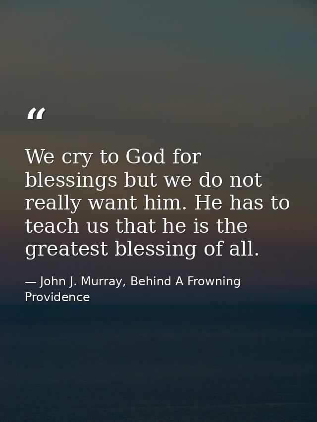 We cry to God for blessings but we do not really want him. He has to teach us that he is the greatest blessing of all. — John J. Murray, Behind A Frowning Providence