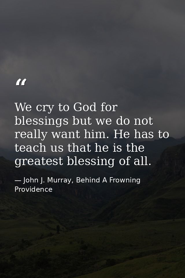 We cry to God for blessings but we do not really want him. He has to teach us that he is the greatest blessing of all. — John J. Murray, Behind A Frowning Providence