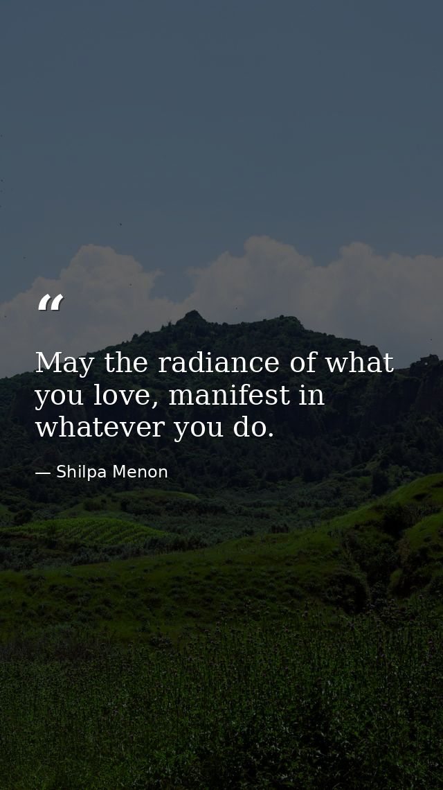 May the radiance of what you love, manifest in whatever you do. — Shilpa Menon