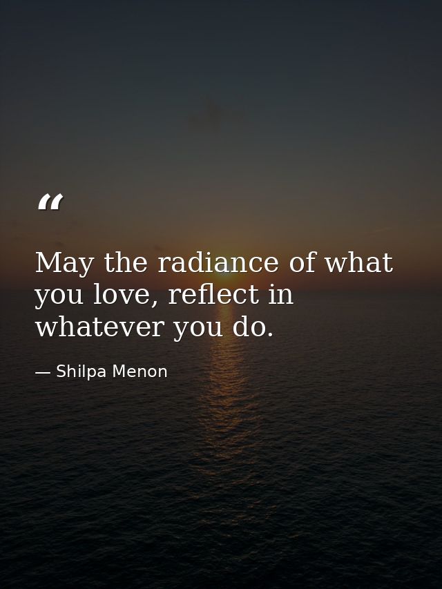 May the radiance of what you love, reflect in whatever you do. — Shilpa Menon