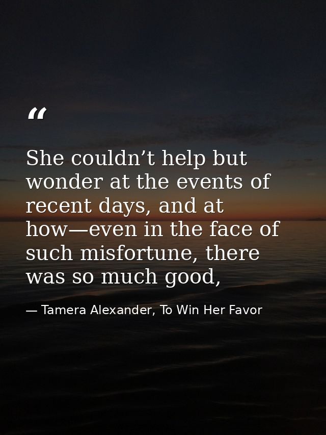 She couldn’t help but wonder at the events of recent days, and at how—even in the face of such misfortune, there was so  — Tamera Alexander, To Win Her Favor