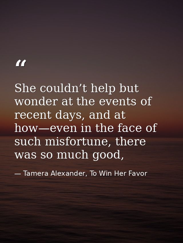 She couldn’t help but wonder at the events of recent days, and at how—even in the face of such misfortune, there was so  — Tamera Alexander, To Win Her Favor