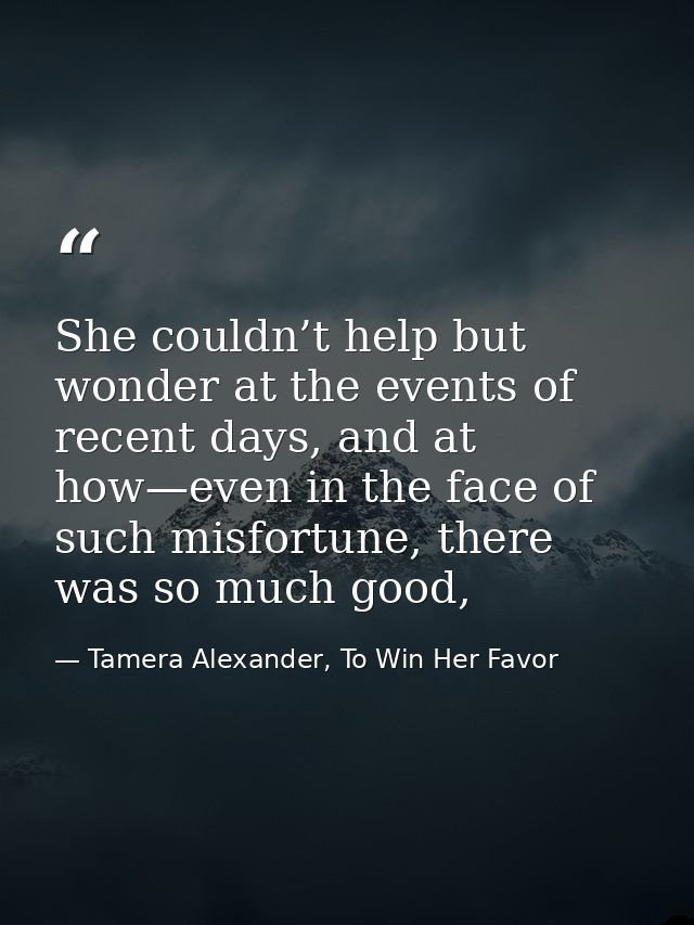 She couldn’t help but wonder at the events of recent days, and at how—even in the face of such misfortune, there was so  — Tamera Alexander, To Win Her Favor