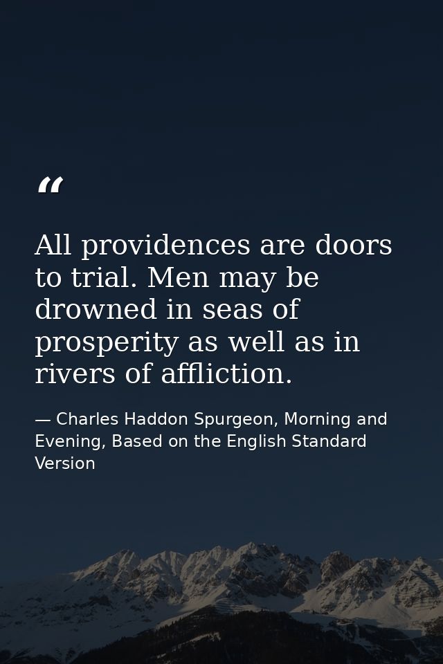 All providences are doors to trial. Men may be drowned in seas of prosperity as well as in rivers of affliction. — Charles Haddon Spurgeon, Morning and Evening, Based on the English Standard Version