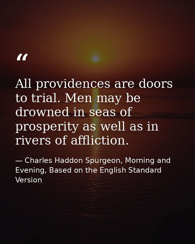 All providences are doors to trial. Men may be drowned in seas of prosperity as well as in rivers of affliction. — Charles Haddon Spurgeon, Morning and Evening, Based on the English Standard Version