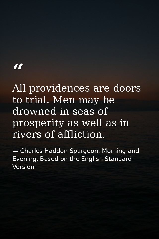 All providences are doors to trial. Men may be drowned in seas of prosperity as well as in rivers of affliction. — Charles Haddon Spurgeon, Morning and Evening, Based on the English Standard Version