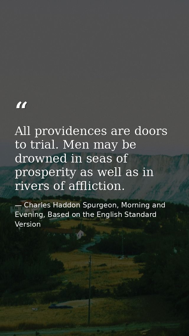 All providences are doors to trial. Men may be drowned in seas of prosperity as well as in rivers of affliction. — Charles Haddon Spurgeon, Morning and Evening, Based on the English Standard Version