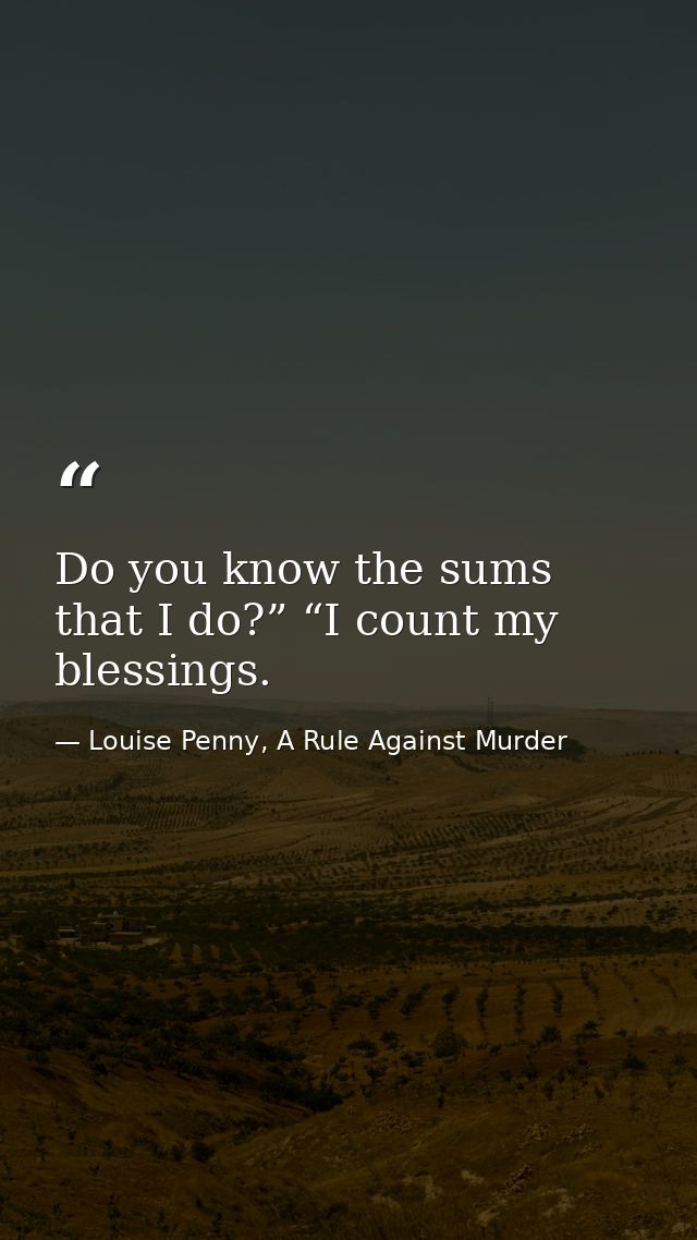 Do you know the sums that I do?” “I count my blessings. — Louise Penny, A Rule Against Murder