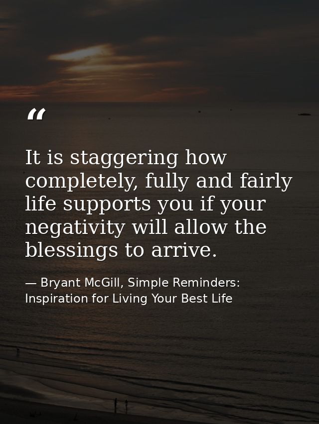 It is staggering how completely, fully and fairly life supports you if your negativity will allow the blessings to arriv — Bryant McGill, Simple Reminders: Inspiration for Living Your Best Life