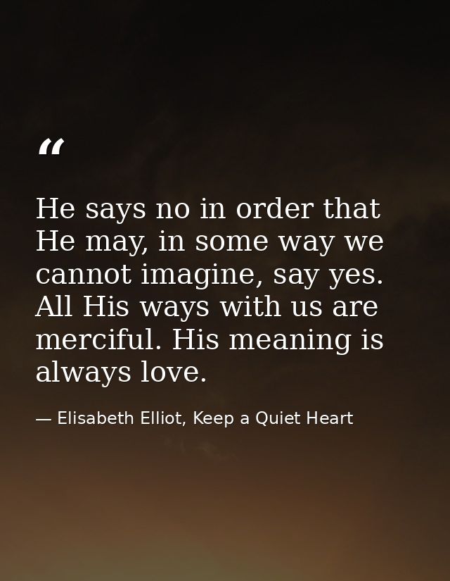 He says no in order that He may, in some way we cannot imagine, say yes. All His ways with us are merciful. His meaning  — Elisabeth Elliot, Keep a Quiet Heart